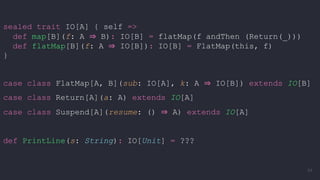sealed trait IO[A] { self =>
def map[B](f: A ⇒ B): IO[B] = flatMap(f andThen (Return(_)))
def flatMap[B](f: A ⇒ IO[B]): IO[B] = FlatMap(this, f)
}
case class FlatMap[A, B](sub: IO[A], k: A ⇒ IO[B]) extends IO[B]
case class Return[A](a: A) extends IO[A]
case class Suspend[A](resume: () ⇒ A) extends IO[A]
def PrintLine(s: String): IO[Unit] = ???
64
 