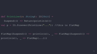 def PrintLine(s: String): IO[Unit] =
Suspend(() => Return(println(s)))
val p = IO.forever(PrintLine("...")) //this is flatMap
FlatMap(Suspend(() => println(s)), _ => FlatMap(Suspend(() =>
println(s)), _ => FlatMap(...)))
66
 