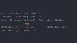 def PrintLine(s: String): IO[Unit] =
Suspend(() => Return(println(s)))
val p = IO.forever(PrintLine("...")) //this is flatMap
FlatMap(Suspend(() => println(s)), _ => FlatMap(Suspend(() =>
println(s)), _ => FlatMap(...)))
IO[A]
67
 