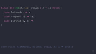 final def run[A](io: IO[A]): A = io match {
case Return(x) ⇒ x
case Suspend(r) ⇒ r()
case FlatMap(y, g) ⇒
}
case class FlatMap[A, B](sub: IO[A], k: A ⇒ IO[B])
75
 