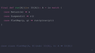 final def run[A](io: IO[A]): A = io match {
case Return(x) ⇒ x
case Suspend(r) ⇒ r()
case FlatMap(y, g) ⇒ run(g(run(y)))
}
case class FlatMap[A, B](sub: IO[A], k: A ⇒ IO[B])
76
 