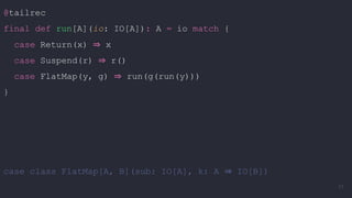 @tailrec
final def run[A](io: IO[A]): A = io match {
case Return(x) ⇒ x
case Suspend(r) ⇒ r()
case FlatMap(y, g) ⇒ run(g(run(y)))
}
case class FlatMap[A, B](sub: IO[A], k: A ⇒ IO[B])
77
 