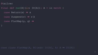 @tailrec
final def run[A](io: IO[A]): A = io match {
case Return(x) ⇒ x
case Suspend(r) ⇒ r()
case FlatMap(y, g) ⇒
}
case class FlatMap[A, B](sub: IO[A], k: A ⇒ IO[B])
78
 