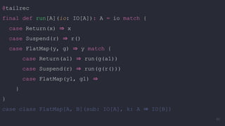 @tailrec
final def run[A](io: IO[A]): A = io match {
case Return(x) ⇒ x
case Suspend(r) ⇒ r()
case FlatMap(y, g) ⇒ y match {
case Return(a1) ⇒ run(g(a1))
case Suspend(r) ⇒ run(g(r()))
case FlatMap(y1, g1) ⇒
}
}
case class FlatMap[A, B](sub: IO[A], k: A ⇒ IO[B])
80
 