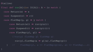 @tailrec
final def run[A](io: IO[A]): A = io match {
case Return(x) ⇒ x
case Suspend(r) ⇒ r()
case FlatMap(y, g) ⇒ y match {
case Return(a1) ⇒ run(g(a1))
case Suspend(r) ⇒ run(g(r()))
case FlatMap(y1, g1) ⇒
//run(y1 flatMap g1 flatMap g)
run(y1.flatMap(a ⇒ g1(a).flatMap(g)))
} // FlatMap(y1, a => FlatMap(g1(a), a1 => FlatMap...))
} 83
 