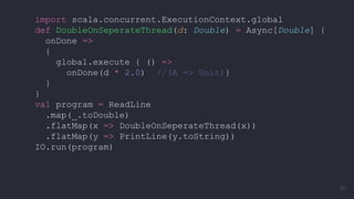 import scala.concurrent.ExecutionContext.global
def DoubleOnSeperateThread(d: Double) = Async[Double] {
onDone =>
{
global.execute { () =>
onDone(d * 2.0) //(A => Unit)}
}
}
val program = ReadLine
.map(_.toDouble)
.flatMap(x => DoubleOnSeperateThread(x))
.flatMap(y => PrintLine(y.toString))
IO.run(program)
90
 