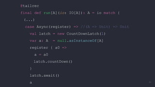 @tailrec
final def run[A](io: IO[A]): A = io match {
(...)
case Async(register) => //(A => Unit) => Unit
val latch = new CountDownLatch(1)
var a: A = null.asInstanceOf[A]
register { a0 =>
a = a0
latch.countDown()
}
latch.await()
a 91
 