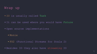 Wrap up
• IO is usually called Task
• It can be used where you would have Future
• Open source implementations
• Monix
• FS2 (Functional Streams for Scala 2)
• Besides IO they also have streaming IO
93
 