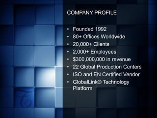 COMPANY PROFILE


•   Founded 1992
•   80+ Offices Worldwide
•   20,000+ Clients
•   2,000+ Employees
•   $300,000,000 in revenue
•   22 Global Production Centers
•   ISO and EN Certified Vendor
•   GlobalLink® Technology
    Platform




                   GLOBAL COMMUNICATIONS SOLUTIONS
 