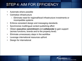 STEP 4: AIM FOR EFFICIENCY
•   Automate where possible
•   Centralize infrastructure
     – Eliminate need for regional/local infrastructure investments or
        incompatible systems
•   Enforce consistent design and messaging standards
•   Synchronize multilingual content publishing effort
•   Obtain executive commitment and collaborate to gain support
    (across functions, brands and to the property level)
•   Eliminate unnecessary steps in the workflow
•   Leverage international resources upfront
•   Design for international




                                                         GLOBAL COMMUNICATIONS SOLUTIONS
 