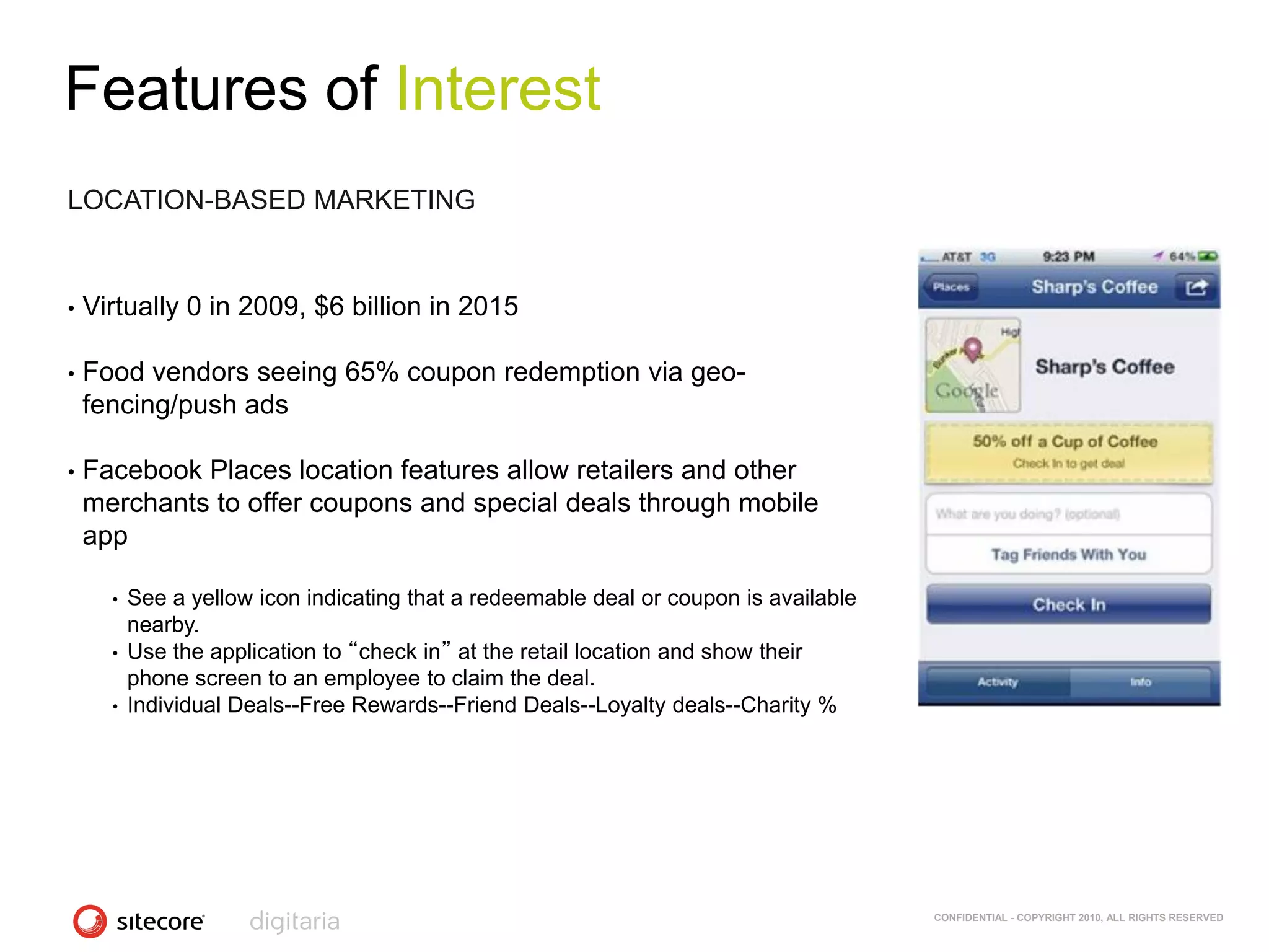 Features of Interest
LOCATION-BASED MARKETING


•   Virtually 0 in 2009, $6 billion in 2015

•   Food vendors seeing 65% coupon redemption via geo-
    fencing/push ads

•   Facebook Places location features allow retailers and other
    merchants to offer coupons and special deals through mobile
    app

      •   See a yellow icon indicating that a redeemable deal or coupon is available
          nearby.
      •   Use the application to “check in” at the retail location and show their
          phone screen to an employee to claim the deal.
      •   Individual Deals--Free Rewards--Friend Deals--Loyalty deals--Charity %




                                                                                       CONFIDENTIAL - COPYRIGHT 2010, ALL RIGHTS RESERVED
 