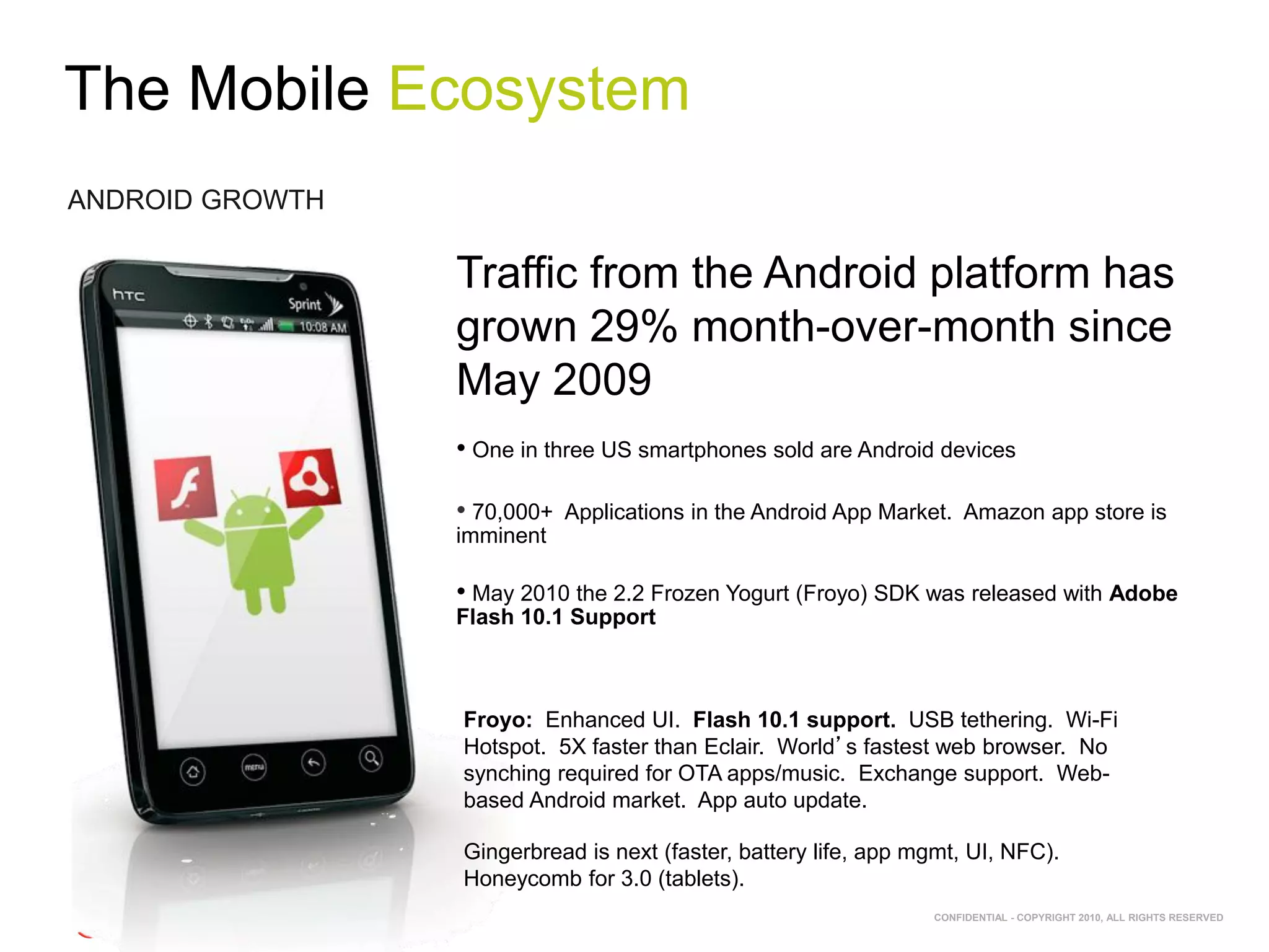 The Mobile Ecosystem
ANDROID GROWTH

                 Traffic from the Android platform has
                 grown 29% month-over-month since
                 May 2009
                 • One in three US smartphones sold are Android devices

                 • 70,000+   Applications in the Android App Market. Amazon app store is
                 imminent

                 • May 2010 the 2.2 Frozen Yogurt (Froyo) SDK was released with Adobe
                 Flash 10.1 Support



                 Froyo: Enhanced UI. Flash 10.1 support. USB tethering. Wi-Fi
                 Hotspot. 5X faster than Eclair. World’s fastest web browser. No
                 synching required for OTA apps/music. Exchange support. Web-
                 based Android market. App auto update.

                 Gingerbread is next (faster, battery life, app mgmt, UI, NFC).
                 Honeycomb for 3.0 (tablets).
                                                                 CONFIDENTIAL - COPYRIGHT 2010, ALL RIGHTS RESERVED
 