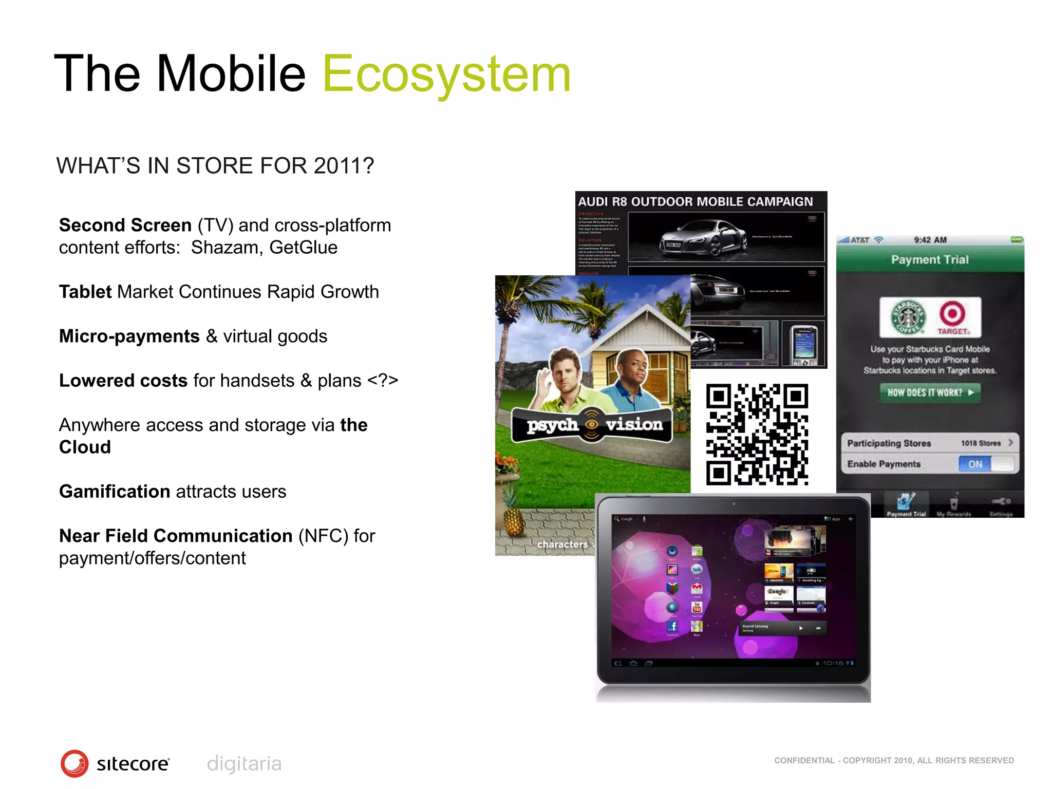 The Mobile Ecosystem
WHAT‘S IN STORE FOR 2011?

Second Screen (TV) and cross-platform
content efforts: Shazam, GetGlue

Tablet Market Continues Rapid Growth

Micro-payments & virtual goods

Lowered costs for handsets & plans <?>

Anywhere access and storage via the
Cloud

Gamification attracts users

Near Field Communication (NFC) for
payment/offers/content




                                         CONFIDENTIAL - COPYRIGHT 2010, ALL RIGHTS RESERVED
 