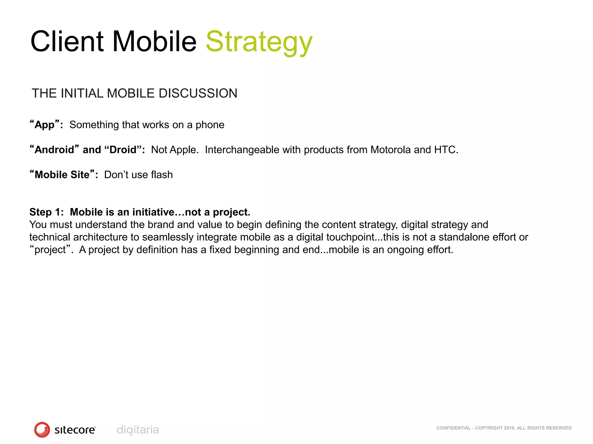Client Mobile Strategy
THE INITIAL MOBILE DISCUSSION

“App”: Something that works on a phone

“Android” and “Droid”: Not Apple. Interchangeable with products from Motorola and HTC.

“Mobile Site”: Don‘t use flash


Step 1: Mobile is an initiative…not a project.
You must understand the brand and value to begin defining the content strategy, digital strategy and
technical architecture to seamlessly integrate mobile as a digital touchpoint...this is not a standalone effort or
“project”. A project by definition has a fixed beginning and end...mobile is an ongoing effort.




                                                                                             CONFIDENTIAL - COPYRIGHT 2010, ALL RIGHTS RESERVED
 