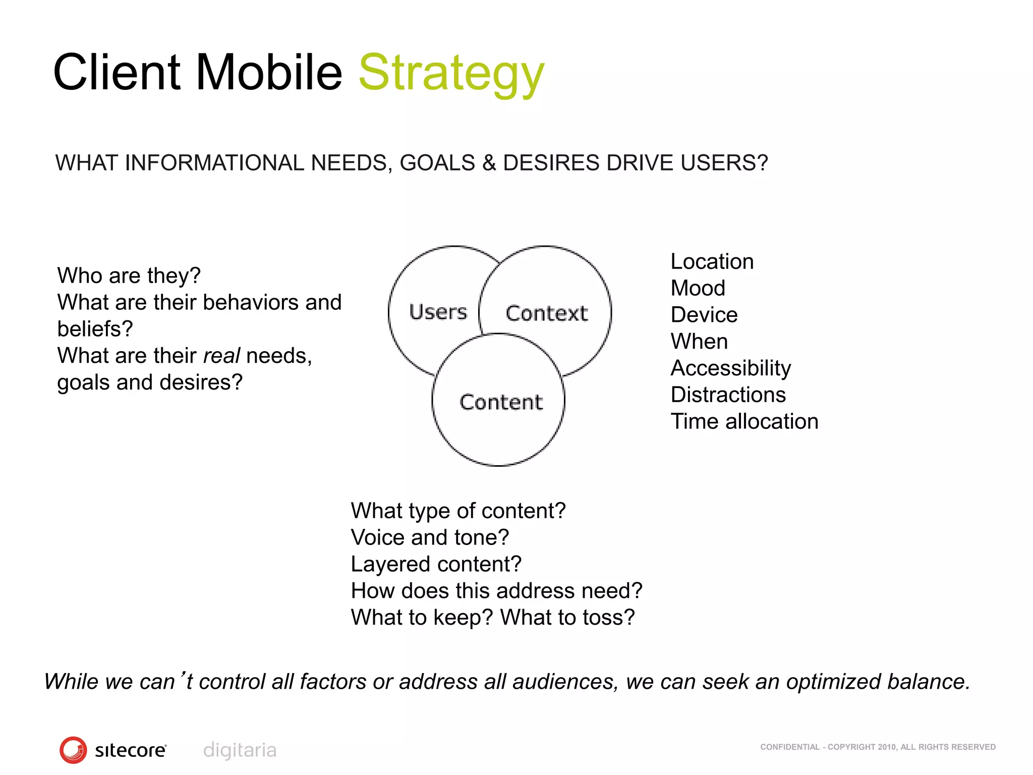 Client Mobile Strategy
 WHAT INFORMATIONAL NEEDS, GOALS & DESIRES DRIVE USERS?



                                                               Location
 Who are they?
                                                               Mood
 What are their behaviors and
                                                               Device
 beliefs?
                                                               When
 What are their real needs,
                                                               Accessibility
 goals and desires?
                                                               Distractions
                                                               Time allocation



                                What type of content?
                                Voice and tone?
                                Layered content?
                                How does this address need?
                                What to keep? What to toss?

While we can’t control all factors or address all audiences, we can seek an optimized balance.

                                                                        CONFIDENTIAL - COPYRIGHT 2010, ALL RIGHTS RESERVED
 