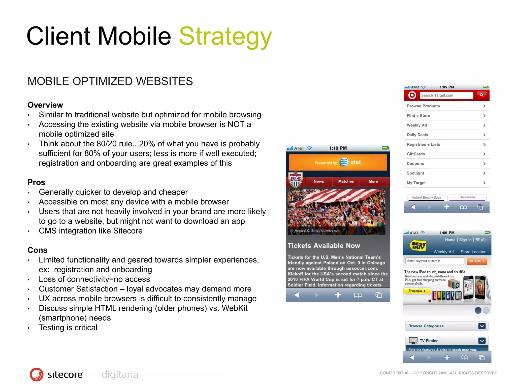 Client Mobile Strategy
MOBILE OPTIMIZED WEBSITES

Overview
• Similar to traditional website but optimized for mobile browsing
• Accessing the existing website via mobile browser is NOT a
  mobile optimized site
• Think about the 80/20 rule...20% of what you have is probably
  sufficient for 80% of your users; less is more if well executed;
  registration and onboarding are great examples of this

Pros
•  Generally quicker to develop and cheaper
•  Accessible on most any device with a mobile browser
•  Users that are not heavily involved in your brand are more likely
   to go to a website, but might not want to download an app
•  CMS integration like Sitecore

Cons
• Limited functionality and geared towards simpler experiences,
  ex: registration and onboarding
• Loss of connectivity=no access
• Customer Satisfaction – loyal advocates may demand more
• UX across mobile browsers is difficult to consistently manage
• Discuss simple HTML rendering (older phones) vs. WebKit
  (smartphone) needs
• Testing is critical




                                                                       CONFIDENTIAL - COPYRIGHT 2010, ALL RIGHTS RESERVED
 