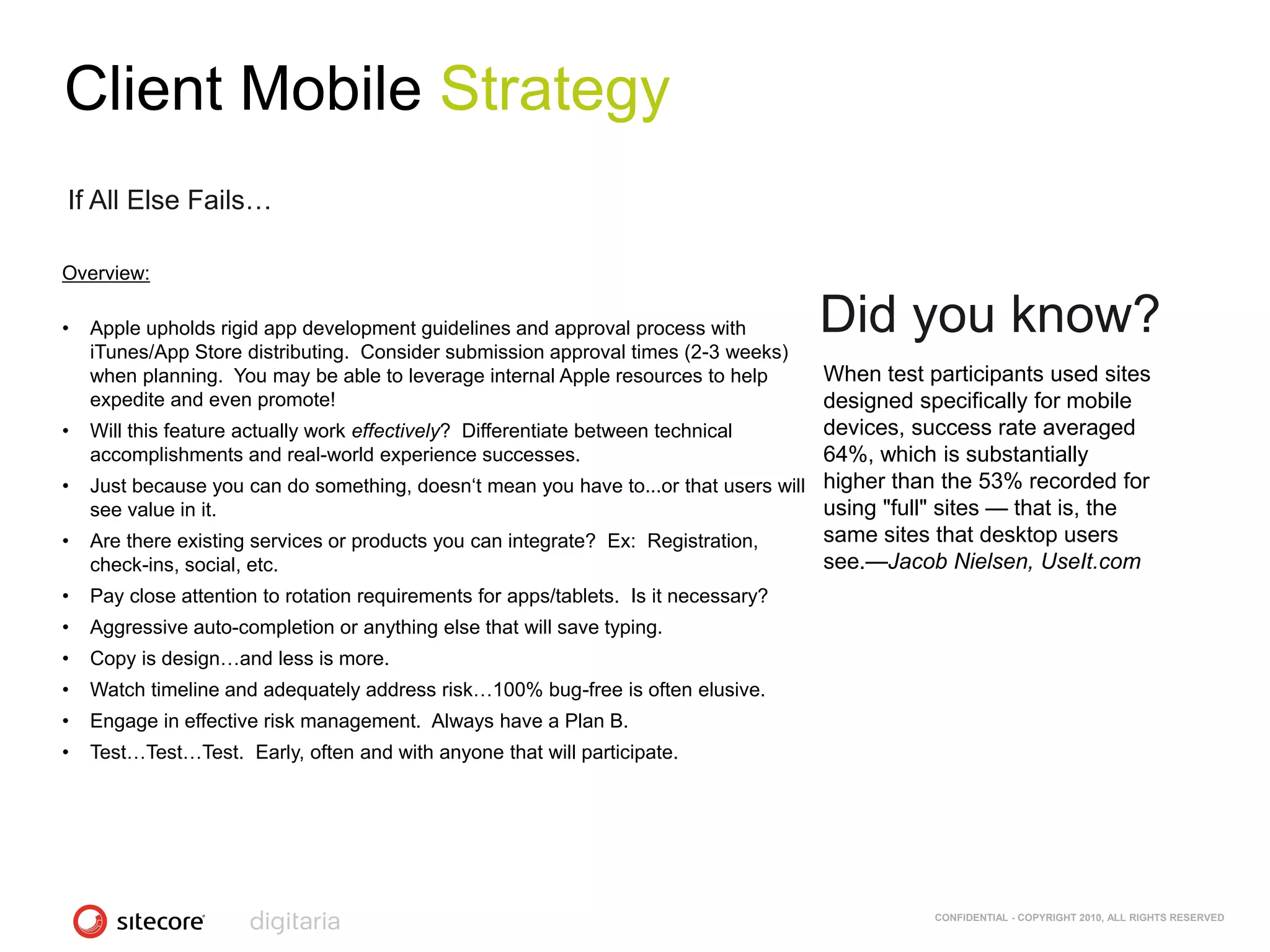 Client Mobile Strategy
If All Else Fails…

Overview:

•   Apple upholds rigid app development guidelines and approval process with          Did you know?
    iTunes/App Store distributing. Consider submission approval times (2-3 weeks)
    when planning. You may be able to leverage internal Apple resources to help    When test participants used sites
    expedite and even promote!                                                     designed specifically for mobile
• Will this feature actually work effectively? Differentiate between technical     devices, success rate averaged
  accomplishments and real-world experience successes.                             64%, which is substantially
• Just because you can do something, doesn‗t mean you have to...or that users will higher than the 53% recorded for
  see value in it.                                                                 using "full" sites — that is, the
• Are there existing services or products you can integrate? Ex: Registration,     same sites that desktop users
  check-ins, social, etc.                                                          see.—Jacob Nielsen, UseIt.com
•   Pay close attention to rotation requirements for apps/tablets. Is it necessary?
•   Aggressive auto-completion or anything else that will save typing.
•   Copy is design…and less is more.
•   Watch timeline and adequately address risk…100% bug-free is often elusive.
•   Engage in effective risk management. Always have a Plan B.
•   Test…Test…Test. Early, often and with anyone that will participate.




                                                                                            CONFIDENTIAL - COPYRIGHT 2010, ALL RIGHTS RESERVED
 
