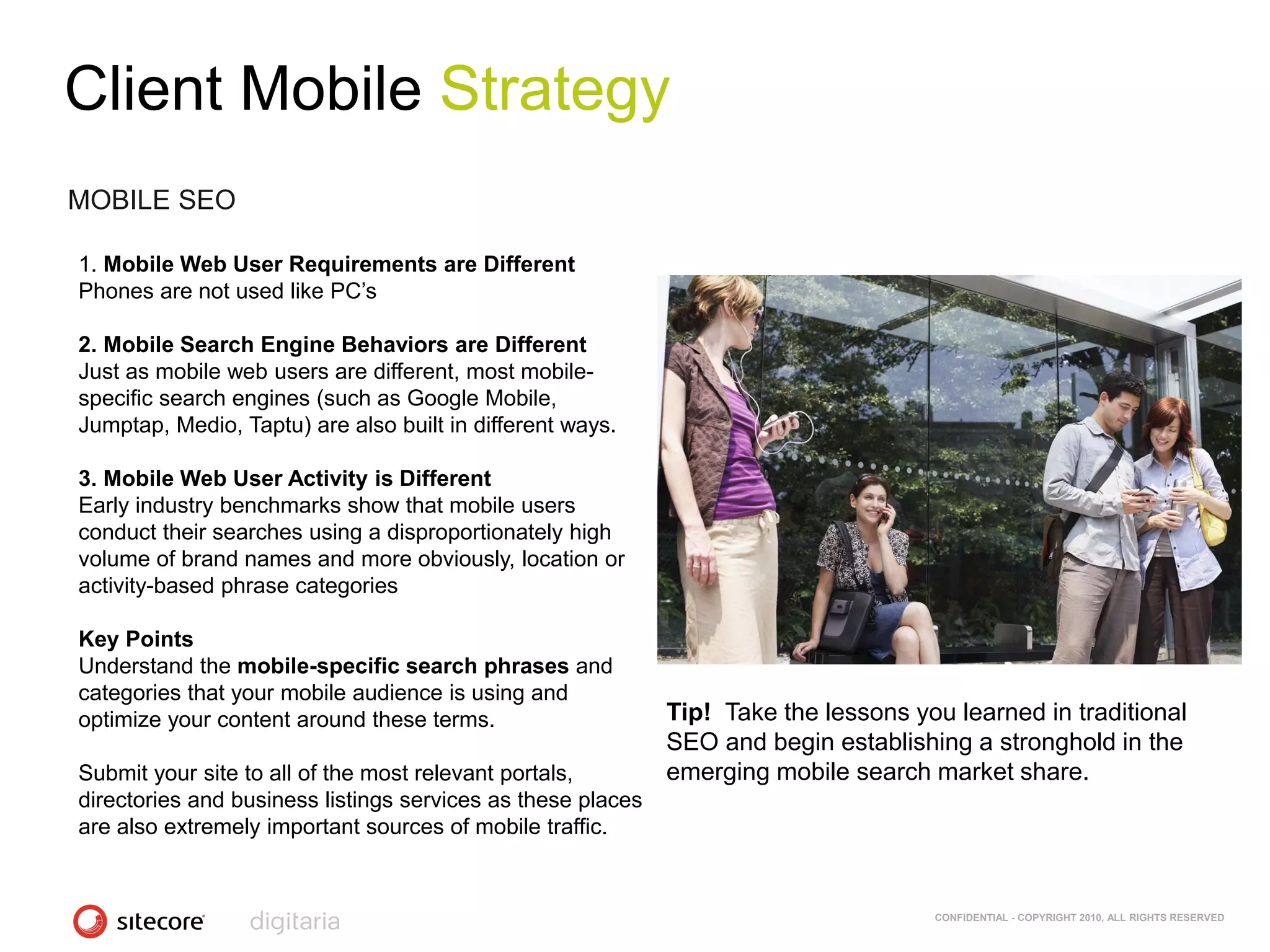 Client Mobile Strategy
MOBILE SEO

1. Mobile Web User Requirements are Different
Phones are not used like PC‘s

2. Mobile Search Engine Behaviors are Different
Just as mobile web users are different, most mobile-
specific search engines (such as Google Mobile,
Jumptap, Medio, Taptu) are also built in different ways.

3. Mobile Web User Activity is Different
Early industry benchmarks show that mobile users
conduct their searches using a disproportionately high
volume of brand names and more obviously, location or
activity-based phrase categories

Key Points
Understand the mobile-specific search phrases and
categories that your mobile audience is using and
optimize your content around these terms.                    Tip! Take the lessons you learned in traditional
                                                             SEO and begin establishing a stronghold in the
Submit your site to all of the most relevant portals,        emerging mobile search market share.
directories and business listings services as these places
are also extremely important sources of mobile traffic.


                                                                                     CONFIDENTIAL - COPYRIGHT 2010, ALL RIGHTS RESERVED
 