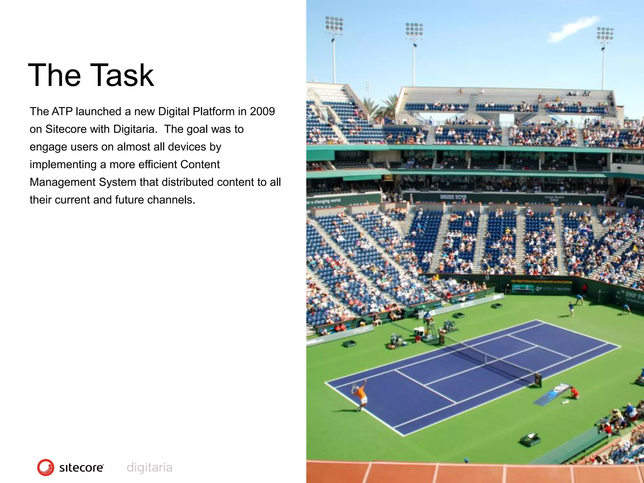 The Task
The ATP launched a new Digital Platform in 2009
on Sitecore with Digitaria. The goal was to
engage users on almost all devices by
implementing a more efficient Content
Management System that distributed content to all
their current and future channels.




                                                    CONFIDENTIAL - COPYRIGHT 2010, ALL RIGHTS RESERVED
 