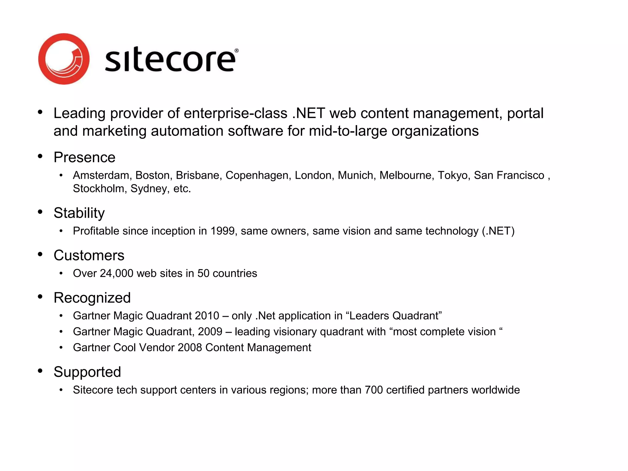 • Leading provider of enterprise-class .NET web content management, portal
  and marketing automation software for mid-to-large organizations
• Presence
   • Amsterdam, Boston, Brisbane, Copenhagen, London, Munich, Melbourne, Tokyo, San Francisco ,
     Stockholm, Sydney, etc.

• Stability
   • Profitable since inception in 1999, same owners, same vision and same technology (.NET)

• Customers
   • Over 24,000 web sites in 50 countries

• Recognized
   • Gartner Magic Quadrant 2010 – only .Net application in ―Leaders Quadrant‖
   • Gartner Magic Quadrant, 2009 – leading visionary quadrant with ―most complete vision ―
   • Gartner Cool Vendor 2008 Content Management

• Supported
   • Sitecore tech support centers in various regions; more than 700 certified partners worldwide
 