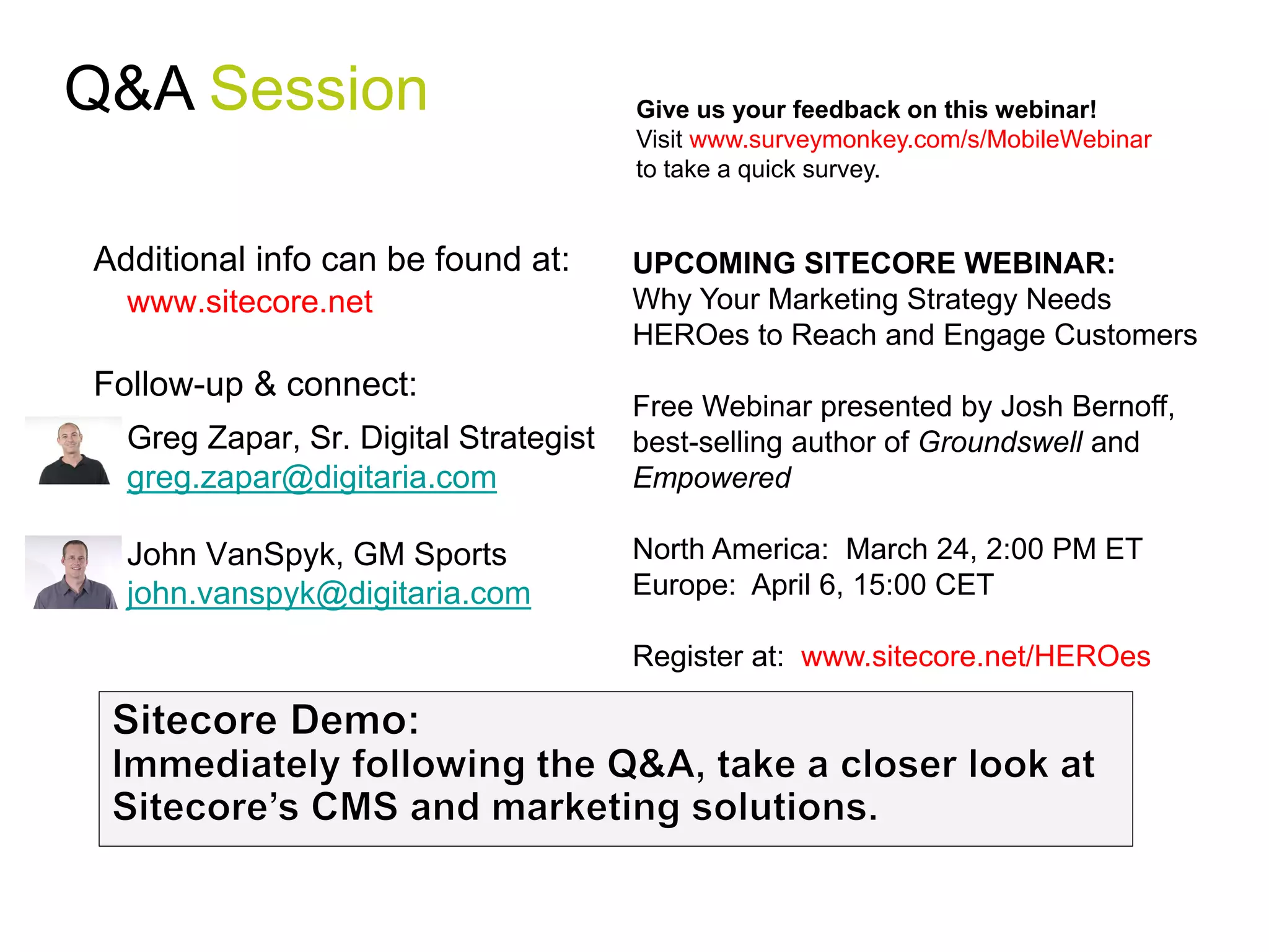 Q&A Session                            Give us your feedback on this webinar!
                                       Visit www.surveymonkey.com/s/MobileWebinar
                                       to take a quick survey.


Additional info can be found at:       UPCOMING SITECORE WEBINAR:
  www.sitecore.net                     Why Your Marketing Strategy Needs
                                       HEROes to Reach and Engage Customers
Follow-up & connect:
                                       Free Webinar presented by Josh Bernoff,
  Greg Zapar, Sr. Digital Strategist   best-selling author of Groundswell and
  greg.zapar@digitaria.com             Empowered

  John VanSpyk, GM Sports              North America: March 24, 2:00 PM ET
  john.vanspyk@digitaria.com           Europe: April 6, 15:00 CET

                                       Register at: www.sitecore.net/HEROes
 