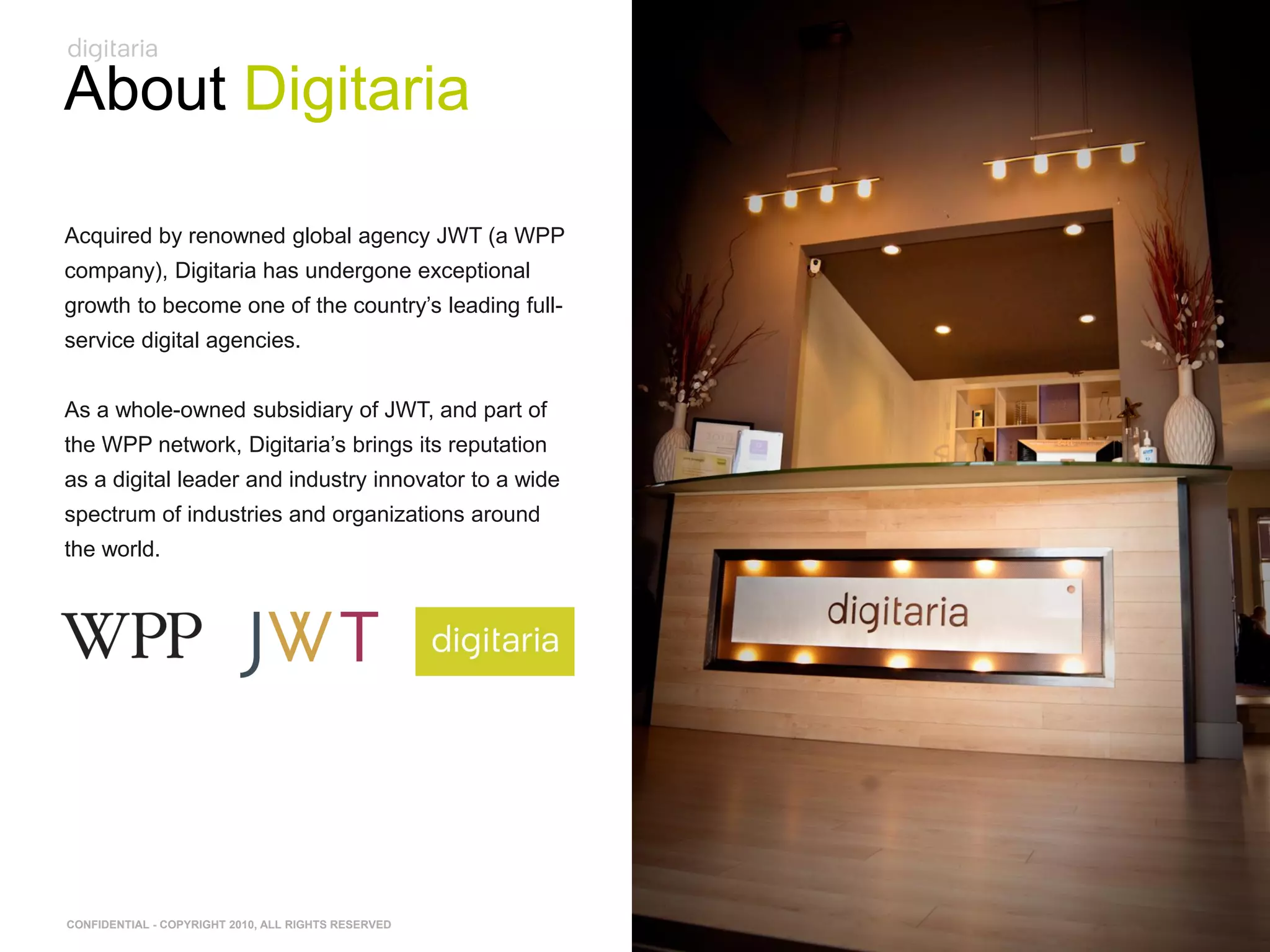 About Digitaria

Acquired by renowned global agency JWT (a WPP
company), Digitaria has undergone exceptional
growth to become one of the country‘s leading full-
service digital agencies.


As a whole-owned subsidiary of JWT, and part of
the WPP network, Digitaria‘s brings its reputation
as a digital leader and industry innovator to a wide
spectrum of industries and organizations around
the world.




CONFIDENTIAL - COPYRIGHT 2010, ALL RIGHTS RESERVED
 
