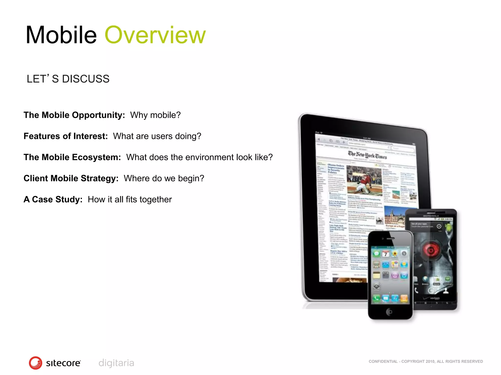 Mobile Overview
LET’S DISCUSS


The Mobile Opportunity: Why mobile?

Features of Interest: What are users doing?

The Mobile Ecosystem: What does the environment look like?

Client Mobile Strategy: Where do we begin?

A Case Study: How it all fits together




                                                             CONFIDENTIAL - COPYRIGHT 2010, ALL RIGHTS RESERVED
 