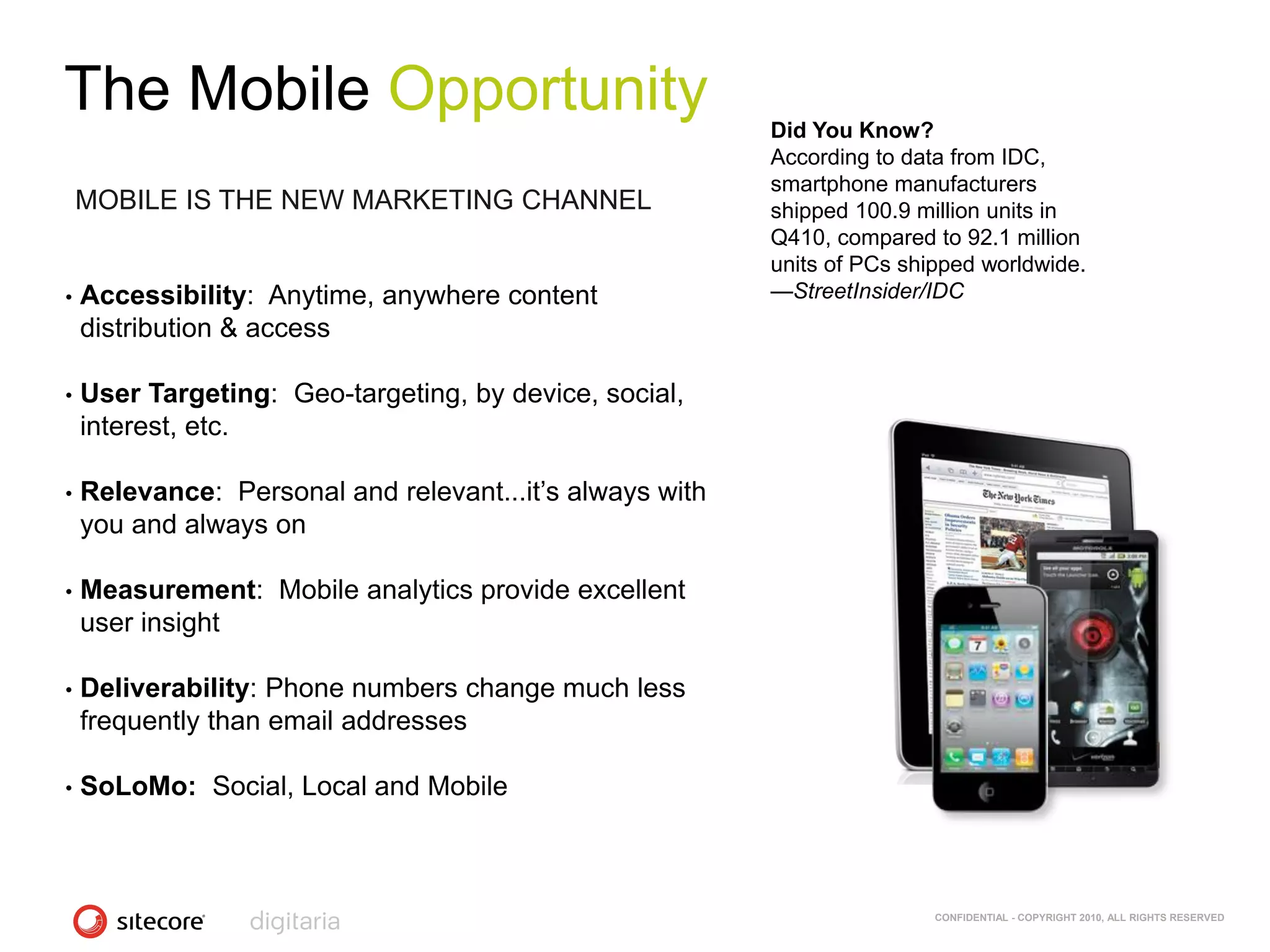 The Mobile Opportunity                                    Did You Know?
                                                          According to data from IDC,
                                                          smartphone manufacturers
    MOBILE IS THE NEW MARKETING CHANNEL                   shipped 100.9 million units in
                                                          Q410, compared to 92.1 million
                                                          units of PCs shipped worldwide.
•   Accessibility: Anytime, anywhere content              —StreetInsider/IDC
    distribution & access

•   User Targeting: Geo-targeting, by device, social,
    interest, etc.

•   Relevance: Personal and relevant...it‘s always with
    you and always on

•   Measurement: Mobile analytics provide excellent
    user insight

•   Deliverability: Phone numbers change much less
    frequently than email addresses

•   SoLoMo: Social, Local and Mobile



                                                                          CONFIDENTIAL - COPYRIGHT 2010, ALL RIGHTS RESERVED
 