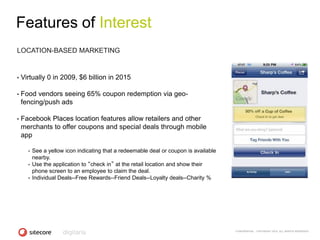 Features of Interest
LOCATION-BASED MARKETING


•   Virtually 0 in 2009, $6 billion in 2015

•   Food vendors seeing 65% coupon redemption via geo-
    fencing/push ads

•   Facebook Places location features allow retailers and other
    merchants to offer coupons and special deals through mobile
    app

      •   See a yellow icon indicating that a redeemable deal or coupon is available
          nearby.
      •   Use the application to “check in” at the retail location and show their
          phone screen to an employee to claim the deal.
      •   Individual Deals--Free Rewards--Friend Deals--Loyalty deals--Charity %




                                                                                       CONFIDENTIAL - COPYRIGHT 2010, ALL RIGHTS RESERVED
 