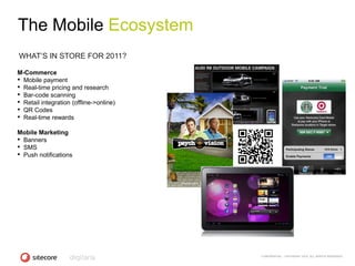 The Mobile Ecosystem
WHAT‘S IN STORE FOR 2011?

M-Commerce
• Mobile payment
• Real-time pricing and research
• Bar-code scanning
• Retail integration (offline->online)
• QR Codes
• Real-time rewards
Mobile Marketing
• Banners
• SMS
• Push notifications




                                         CONFIDENTIAL - COPYRIGHT 2010, ALL RIGHTS RESERVED
 