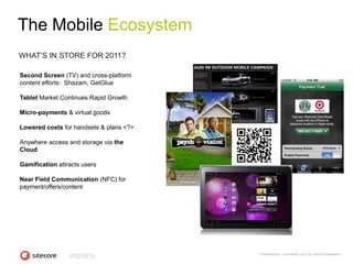 The Mobile Ecosystem
WHAT‘S IN STORE FOR 2011?

Second Screen (TV) and cross-platform
content efforts: Shazam, GetGlue

Tablet Market Continues Rapid Growth

Micro-payments & virtual goods

Lowered costs for handsets & plans <?>

Anywhere access and storage via the
Cloud

Gamification attracts users

Near Field Communication (NFC) for
payment/offers/content




                                         CONFIDENTIAL - COPYRIGHT 2010, ALL RIGHTS RESERVED
 