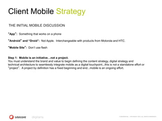 Client Mobile Strategy
THE INITIAL MOBILE DISCUSSION

“App”: Something that works on a phone

“Android” and “Droid”: Not Apple. Interchangeable with products from Motorola and HTC.

“Mobile Site”: Don‘t use flash


Step 1: Mobile is an initiative…not a project.
You must understand the brand and value to begin defining the content strategy, digital strategy and
technical architecture to seamlessly integrate mobile as a digital touchpoint...this is not a standalone effort or
“project”. A project by definition has a fixed beginning and end...mobile is an ongoing effort.




                                                                                             CONFIDENTIAL - COPYRIGHT 2010, ALL RIGHTS RESERVED
 