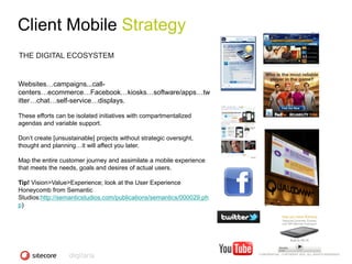 Client Mobile Strategy
THE DIGITAL ECOSYSTEM


Websites…campaigns...call-
centers…ecommerce…Facebook…kiosks…software/apps…tw
itter…chat…self-service…displays.

These efforts can be isolated initiatives with compartmentalized
agendas and variable support.

Don‘t create [unsustainable] projects without strategic oversight,
thought and planning…it will affect you later.

Map the entire customer journey and assimilate a mobile experience
that meets the needs, goals and desires of actual users.

Tip! Vision>Value>Experience; look at the User Experience
Honeycomb from Semantic
Studios:http://semanticstudios.com/publications/semantics/000029.ph
p)




                                                                      CONFIDENTIAL - COPYRIGHT 2010, ALL RIGHTS RESERVED
 