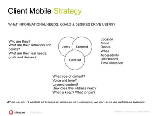 Client Mobile Strategy
 WHAT INFORMATIONAL NEEDS, GOALS & DESIRES DRIVE USERS?



                                                               Location
 Who are they?
                                                               Mood
 What are their behaviors and
                                                               Device
 beliefs?
                                                               When
 What are their real needs,
                                                               Accessibility
 goals and desires?
                                                               Distractions
                                                               Time allocation



                                What type of content?
                                Voice and tone?
                                Layered content?
                                How does this address need?
                                What to keep? What to toss?

While we can’t control all factors or address all audiences, we can seek an optimized balance.

                                                                        CONFIDENTIAL - COPYRIGHT 2010, ALL RIGHTS RESERVED
 
