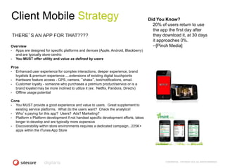 Client Mobile Strategy                                                                 Did You Know?
                                                                                         20% of users return to use
                                                                                         the app the first day after
THERE’S AN APP FOR THAT????                                                              they download it, at 30 days
                                                                                         it approaches 0%.
Overview                                                                                 --[Pinch Media]
• Apps are designed for specific platforms and devices (Apple, Android, Blackberry)
  and are typically store-centric
• You MUST offer utility and value as defined by users

Pros
•  Enhanced user experience for complex interactions, deeper experience, brand
   loyalists & premium experience ....extensions of existing digital touchpoints
•  Hardware feature access - GPS, camera, “shake”, text/notifications, email.
•  Customer loyalty - someone who purchases a premium product/service or is a
   brand loyalist may be more inclined to utilize it (ex: Netflix, Pandora, Directv)
•  Offline usage potential

Cons
• You MUST provide a good experience and value to users. Great supplement to
  existing service platforms. What do the users want? Check the analytics!
• Who’s paying for this app? Users? Ads? Marketing?
• Platform x Platform development if not handset specific development efforts, takes
  longer to develop and are typically more expensive
• Discoverability within store environments requires a dedicated campaign...225K+
  apps within the iTunes App Store




                                                                                               CONFIDENTIAL - COPYRIGHT 2010, ALL RIGHTS RESERVED
 