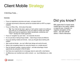 Client Mobile Strategy
If All Else Fails…

Overview:

•   Focus on experience outcomes and users...not specs & tech!                        Did you know?
•   I strongly recommend a discovery period be included within an RFP or project
    initiative.                                                                       69% agree that if a brand name
•   Focus on What, Why…think about How later.                                         mobile app is not useful, helpful,
                                                                                      or easy-to-use, it results in a
     •   Tip! Your internal dev team, agency or tech partner needs to be willing to
         work with you on modifications so you can adapt to mobile user needs.        negative perception of the
         Define and map the experience, sketch storyboards, wireframes and            brand…and 32% will tell
         **then** develop the mobile application.                                     others.—Harris Interactive
•   Focus on navigation by user need…not corporate structure.
•   It‘s not just about making things smaller…make things simple and effective.
•   If you are starting mobile and full-site…have you thought about starting with
    mobile?
•   Start small and iterate…you can‘t afford bad ratings and word-of-mouth.
•   What is the compelling reason for using this feature on a mobile device?
•   Plan for frequent updates, ongoing support…and take advantage of each
    opportunity you are given in front of users.
•   Use fixes as an opportunity to re-message value to users with a new feature.
•   UI differences can manifest even within a brand…ex: touch Blackberry vs. roller
    ball.


                                                                                                  CONFIDENTIAL - COPYRIGHT 2010, ALL RIGHTS RESERVED
 