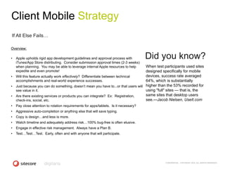 Client Mobile Strategy
If All Else Fails…

Overview:

•   Apple upholds rigid app development guidelines and approval process with          Did you know?
    iTunes/App Store distributing. Consider submission approval times (2-3 weeks)
    when planning. You may be able to leverage internal Apple resources to help    When test participants used sites
    expedite and even promote!                                                     designed specifically for mobile
• Will this feature actually work effectively? Differentiate between technical     devices, success rate averaged
  accomplishments and real-world experience successes.                             64%, which is substantially
• Just because you can do something, doesn‗t mean you have to...or that users will higher than the 53% recorded for
  see value in it.                                                                 using "full" sites — that is, the
• Are there existing services or products you can integrate? Ex: Registration,     same sites that desktop users
  check-ins, social, etc.                                                          see.—Jacob Nielsen, UseIt.com
•   Pay close attention to rotation requirements for apps/tablets. Is it necessary?
•   Aggressive auto-completion or anything else that will save typing.
•   Copy is design…and less is more.
•   Watch timeline and adequately address risk…100% bug-free is often elusive.
•   Engage in effective risk management. Always have a Plan B.
•   Test…Test…Test. Early, often and with anyone that will participate.




                                                                                            CONFIDENTIAL - COPYRIGHT 2010, ALL RIGHTS RESERVED
 