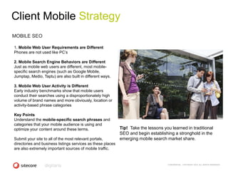 Client Mobile Strategy
MOBILE SEO

1. Mobile Web User Requirements are Different
Phones are not used like PC‘s

2. Mobile Search Engine Behaviors are Different
Just as mobile web users are different, most mobile-
specific search engines (such as Google Mobile,
Jumptap, Medio, Taptu) are also built in different ways.

3. Mobile Web User Activity is Different
Early industry benchmarks show that mobile users
conduct their searches using a disproportionately high
volume of brand names and more obviously, location or
activity-based phrase categories

Key Points
Understand the mobile-specific search phrases and
categories that your mobile audience is using and
optimize your content around these terms.                    Tip! Take the lessons you learned in traditional
                                                             SEO and begin establishing a stronghold in the
Submit your site to all of the most relevant portals,        emerging mobile search market share.
directories and business listings services as these places
are also extremely important sources of mobile traffic.


                                                                                     CONFIDENTIAL - COPYRIGHT 2010, ALL RIGHTS RESERVED
 