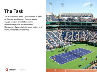 The Task
The ATP launched a new Digital Platform in 2009
on Sitecore with Digitaria. The goal was to
engage users on almost all devices by
implementing a more efficient Content
Management System that distributed content to all
their current and future channels.




                                                    CONFIDENTIAL - COPYRIGHT 2010, ALL RIGHTS RESERVED
 