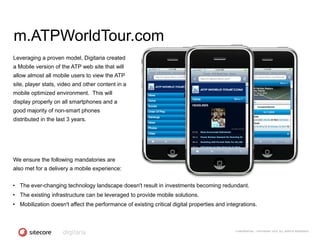 m.ATPWorldTour.com
Leveraging a proven model, Digitaria created
a Mobile version of the ATP web site that will
allow almost all mobile users to view the ATP
site, player stats, video and other content in a
mobile optimized environment. This will
display properly on all smartphones and a
good majority of non-smart phones
distributed in the last 3 years.




We ensure the following mandatories are
also met for a delivery a mobile experience:


• The ever-changing technology landscape doesn't result in investments becoming redundant.
• The existing infrastructure can be leveraged to provide mobile solutions.
• Mobilization doesn't affect the performance of existing critical digital properties and integrations.



                                                                                             CONFIDENTIAL - COPYRIGHT 2010, ALL RIGHTS RESERVED
 