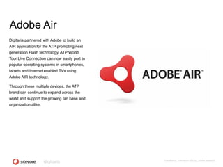 Adobe Air
Digitaria partnered with Adobe to build an
AIR application for the ATP promoting next
generation Flash technology. ATP World
Tour Live Connection can now easily port to
popular operating systems in smartphones,
tablets and Internet enabled TVs using
Adobe AIR technology.

Through these multiple devices, the ATP
brand can continue to expand across the
world and support the growing fan base and
organization alike.




                                              CONFIDENTIAL - COPYRIGHT 2010, ALL RIGHTS RESERVED
 
