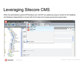 Leveraging Sitecore CMS
Within the administrative portal of ATPworldtour.com, the ATP can update key areas of content for the PlayBook
and Notebook independently to connect with the fan base and increase sponsorship opportunities.




                                                                                        CONFIDENTIAL - COPYRIGHT 2010, ALL RIGHTS RESERVED
 