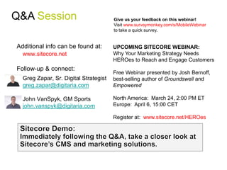 Q&A Session                            Give us your feedback on this webinar!
                                       Visit www.surveymonkey.com/s/MobileWebinar
                                       to take a quick survey.


Additional info can be found at:       UPCOMING SITECORE WEBINAR:
  www.sitecore.net                     Why Your Marketing Strategy Needs
                                       HEROes to Reach and Engage Customers
Follow-up & connect:
                                       Free Webinar presented by Josh Bernoff,
  Greg Zapar, Sr. Digital Strategist   best-selling author of Groundswell and
  greg.zapar@digitaria.com             Empowered

  John VanSpyk, GM Sports              North America: March 24, 2:00 PM ET
  john.vanspyk@digitaria.com           Europe: April 6, 15:00 CET

                                       Register at: www.sitecore.net/HEROes
 