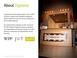 About Digitaria

Acquired by renowned global agency JWT (a WPP
company), Digitaria has undergone exceptional
growth to become one of the country‘s leading full-
service digital agencies.


As a whole-owned subsidiary of JWT, and part of
the WPP network, Digitaria‘s brings its reputation
as a digital leader and industry innovator to a wide
spectrum of industries and organizations around
the world.




CONFIDENTIAL - COPYRIGHT 2010, ALL RIGHTS RESERVED
 