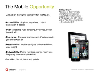 The Mobile Opportunity                                    Did You Know?
                                                          According to data from IDC,
                                                          smartphone manufacturers
    MOBILE IS THE NEW MARKETING CHANNEL                   shipped 100.9 million units in
                                                          Q410, compared to 92.1 million
                                                          units of PCs shipped worldwide.
•   Accessibility: Anytime, anywhere content              —StreetInsider/IDC
    distribution & access

•   User Targeting: Geo-targeting, by device, social,
    interest, etc.

•   Relevance: Personal and relevant...it‘s always with
    you and always on

•   Measurement: Mobile analytics provide excellent
    user insight

•   Deliverability: Phone numbers change much less
    frequently than email addresses

•   SoLoMo: Social, Local and Mobile



                                                                          CONFIDENTIAL - COPYRIGHT 2010, ALL RIGHTS RESERVED
 