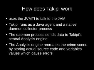 How does Takipi work
● uses the JVMTI to talk to the JVM
● Takipi runs as a Java agent and a native
daemon collector process
● The daemon process sends data to Takipi’s
central Analysis engine
● The Analysis engine recreates the crime scene
by storing actual source code and variables
values which cause errors
 