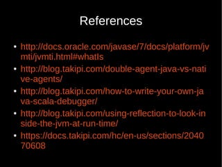 References
● http://docs.oracle.com/javase/7/docs/platform/jv
mti/jvmti.html#whatIs
● http://blog.takipi.com/double-agent-java-vs-nati
ve-agents/
● http://blog.takipi.com/how-to-write-your-own-ja
va-scala-debugger/
● http://blog.takipi.com/using-reflection-to-look-in
side-the-jvm-at-run-time/
● https://docs.takipi.com/hc/en-us/sections/2040
70608
 