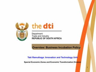 1
Overview: Business Incubation Policy
Taki Ramuthaga: Innovation and Technology Unit
Special Economic Zones and Economic Transformation Division
 