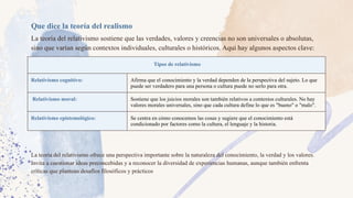 Que dice la teoría del realismo
La teoría del relativismo sostiene que las verdades, valores y creencias no son universales o absolutas,
sino que varían según contextos individuales, culturales o históricos. Aquí hay algunos aspectos clave:
Tipos de relativismo
Relativismo cognitivo: Afirma que el conocimiento y la verdad dependen de la perspectiva del sujeto. Lo que
puede ser verdadero para una persona o cultura puede no serlo para otra.
Relativismo moral: Sostiene que los juicios morales son también relativos a contextos culturales. No hay
valores morales universales, sino que cada cultura define lo que es "bueno" o "malo".
Relativismo epistemológico: Se centra en cómo conocemos las cosas y sugiere que el conocimiento está
condicionado por factores como la cultura, el lenguaje y la historia.
La teoría del relativismo ofrece una perspectiva importante sobre la naturaleza del conocimiento, la verdad y los valores.
Invita a cuestionar ideas preconcebidas y a reconocer la diversidad de experiencias humanas, aunque también enfrenta
críticas que plantean desafíos filosóficos y prácticos
 