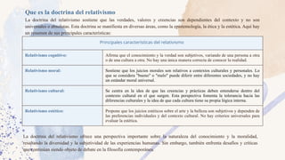 Que es la doctrina del relativismo
La doctrina del relativismo sostiene que las verdades, valores y creencias son dependientes del contexto y no son
universales o absolutas. Esta doctrina se manifiesta en diversas áreas, como la epistemología, la ética y la estética. Aquí hay
un resumen de sus principales características:
Principales características del relativismo
Relativismo cognitivo: Afirma que el conocimiento y la verdad son subjetivos, variando de una persona a otra
o de una cultura a otra. No hay una única manera correcta de conocer la realidad.
Relativismo moral: Sostiene que los juicios morales son relativos a contextos culturales y personales. Lo
que se considera "bueno" o "malo" puede diferir entre diferentes sociedades, y no hay
un estándar moral universal.
Relativismo cultural: Se centra en la idea de que las creencias y prácticas deben entenderse dentro del
contexto cultural en el que surgen. Esta perspectiva fomenta la tolerancia hacia las
diferencias culturales y la idea de que cada cultura tiene su propia lógica interna.
Relativismo estético: Propone que los juicios estéticos sobre el arte y la belleza son subjetivos y dependen de
las preferencias individuales y del contexto cultural. No hay criterios universales para
evaluar la estética.
La doctrina del relativismo ofrece una perspectiva importante sobre la naturaleza del conocimiento y la moralidad,
resaltando la diversidad y la subjetividad de las experiencias humanas. Sin embargo, también enfrenta desafíos y críticas
que continúan siendo objeto de debate en la filosofía contemporánea.
 